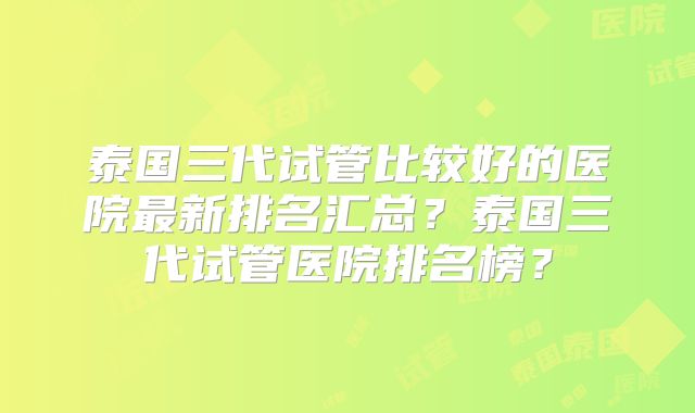 泰国三代试管比较好的医院最新排名汇总?泰国三代试管医院排名榜?