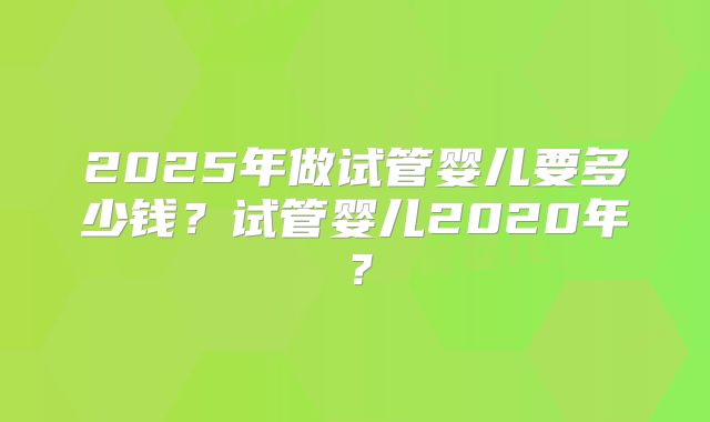 2025年做试管婴儿要多少钱?试管婴儿2020年?