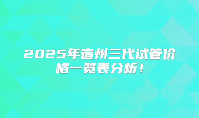 2025年宿州三代试管价格一览表分析!