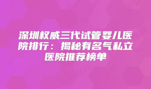 深圳权威三代试管婴儿医院排行：揭秘有名气私立医院推荐榜单