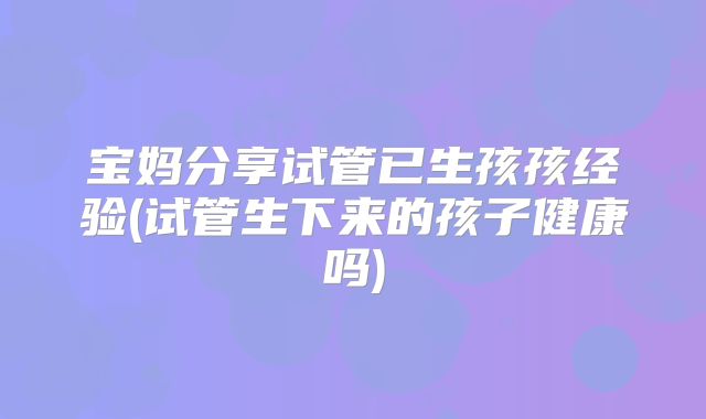 宝妈分享试管已生孩孩经验(试管生下来的孩子健康吗)