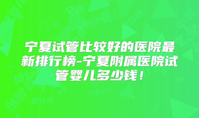 宁夏试管比较好的医院最新排行榜-宁夏附属医院试管婴儿多少钱!