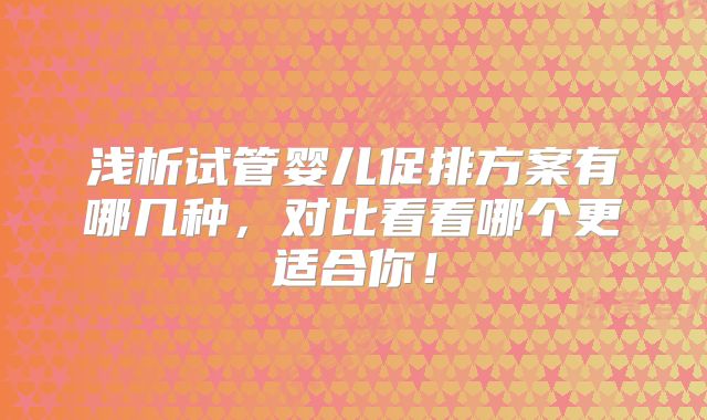 浅析试管婴儿促排方案有哪几种，对比看看哪个更适合你！