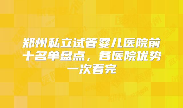 郑州私立试管婴儿医院前十名单盘点,各医院优势一次看完
