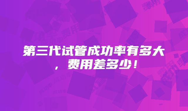 第三代试管成功率有多大，费用差多少！