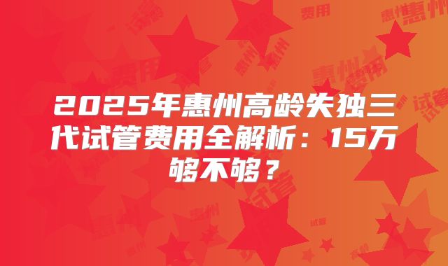 2025年惠州高龄失独三代试管费用全解析:15万够不够?