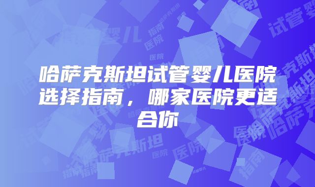 哈萨克斯坦试管婴儿医院选择指南，哪家医院更适合你
