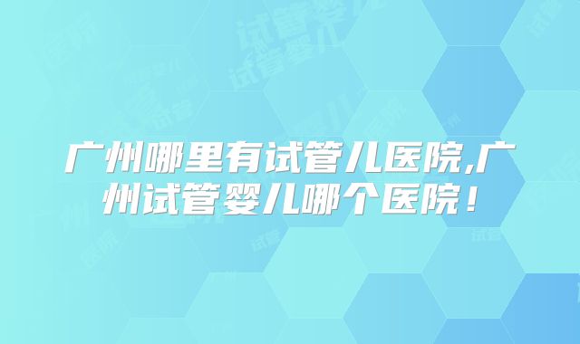 广州哪里有试管儿医院,广州试管婴儿哪个医院!