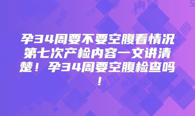 孕34周要不要空腹看情况第七次产检内容一文讲清楚！孕34周要空腹检查吗！
