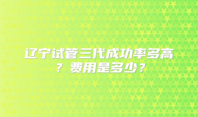 辽宁试管三代成功率多高?费用是多少?
