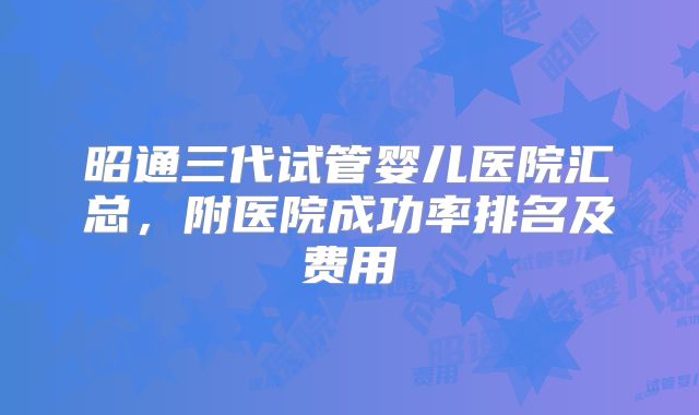 昭通三代试管婴儿医院汇总,附医院成功率排名及费用