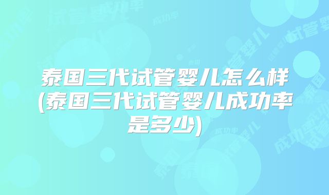 泰国三代试管婴儿怎么样(泰国三代试管婴儿成功率是多少)