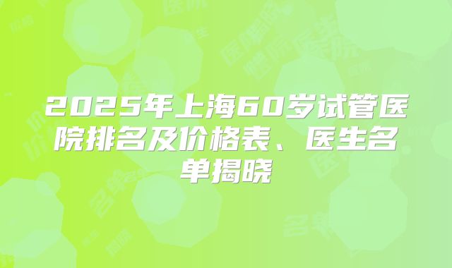 2025年上海60岁试管医院排名及价格表、医生名单揭晓