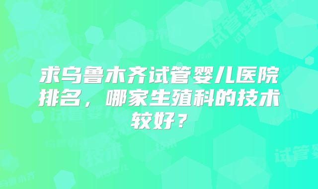 求乌鲁木齐试管婴儿医院排名,哪家生殖科的技术较好?