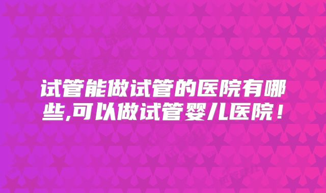 试管能做试管的医院有哪些,可以做试管婴儿医院！