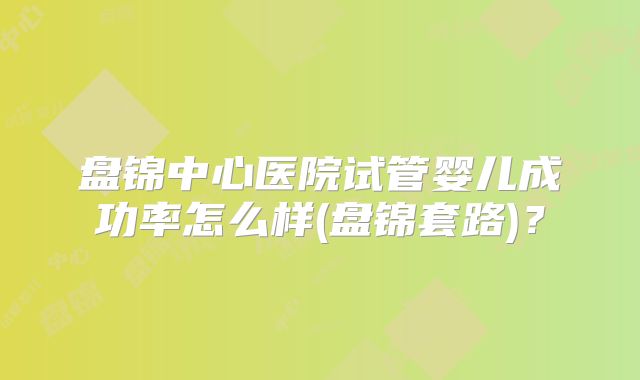 盘锦中心医院试管婴儿成功率怎么样(盘锦套路)?