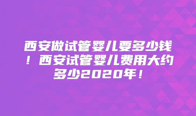 西安做试管婴儿要多少钱！西安试管婴儿费用大约多少2020年！
