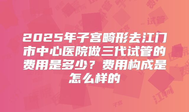 2025年子宫畸形去江门市中心医院做三代试管的费用是多少？费用构成是怎么样的