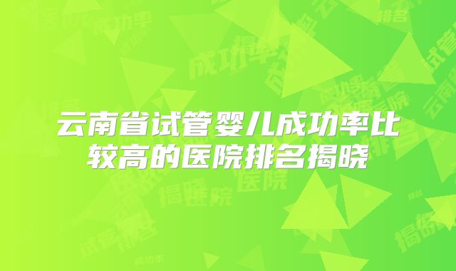 云南省试管婴儿成功率比较高的医院排名揭晓