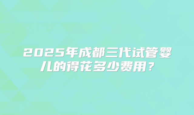 2025年成都三代试管婴儿的得花多少费用？