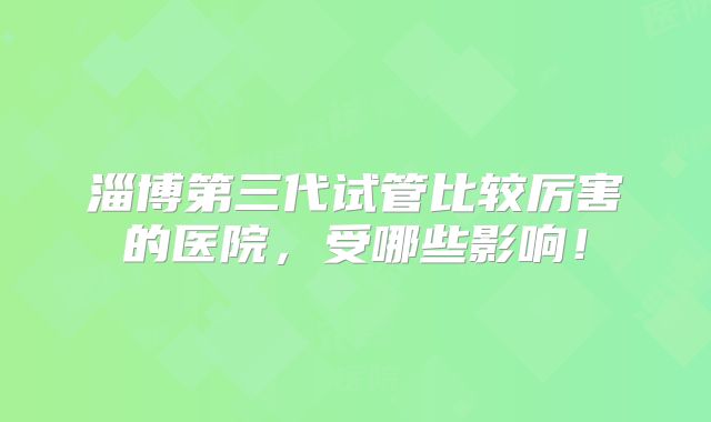淄博第三代试管比较厉害的医院,受哪些影响!