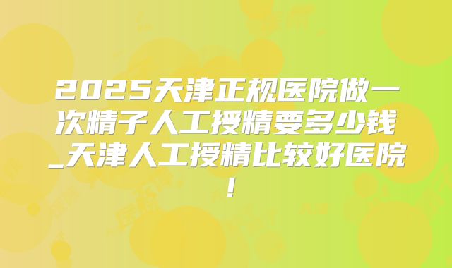 2025天津正规医院做一次精子人工授精要多少钱_天津人工授精比较好医院！