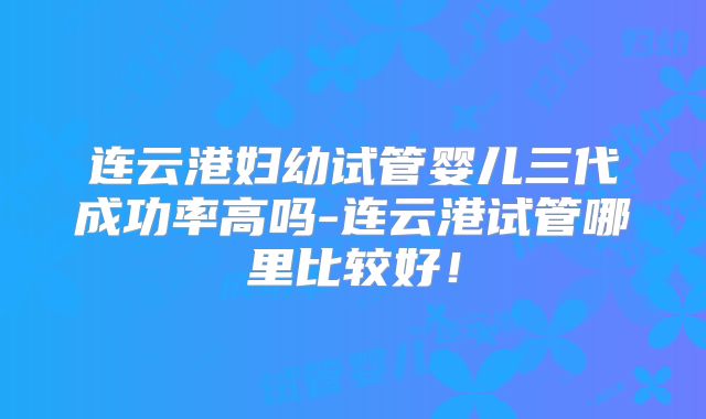 连云港妇幼试管婴儿三代成功率高吗-连云港试管哪里比较好！
