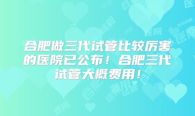 合肥做三代试管比较厉害的医院已公布！合肥三代试管大概费用！