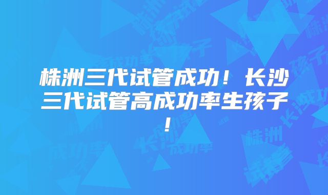 株洲三代试管成功！长沙三代试管高成功率生孩子！