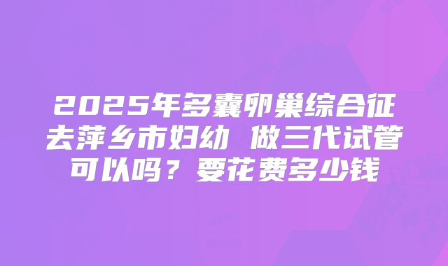 2025年多囊卵巢综合征去萍乡市妇幼 做三代试管可以吗?要花费多少钱