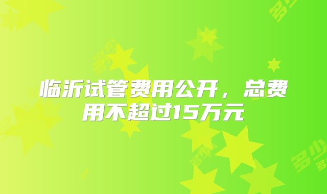 临沂试管费用公开,总费用不超过15万元