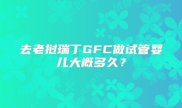 去老挝瑞丁GFC做试管婴儿大概多久？
