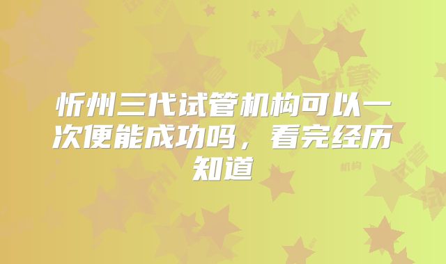 忻州三代试管机构可以一次便能成功吗,看完经历知道
