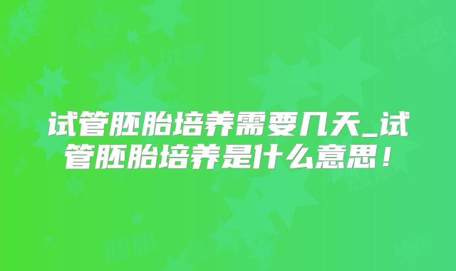 试管胚胎培养需要几天_试管胚胎培养是什么意思!