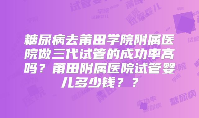 糖尿病去莆田学院附属医院做三代试管的成功率高吗？莆田附属医院试管婴儿多少钱？？