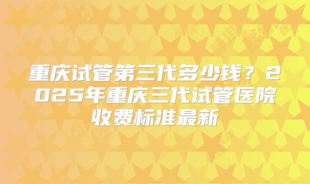 重庆试管第三代多少钱？2025年重庆三代试管医院收费标准最新