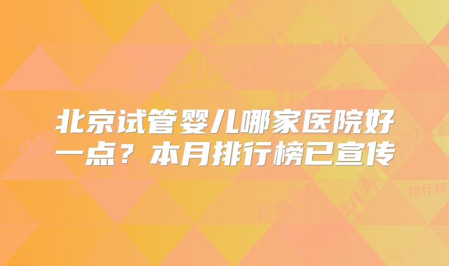 北京试管婴儿哪家医院好一点？本月排行榜已宣传
