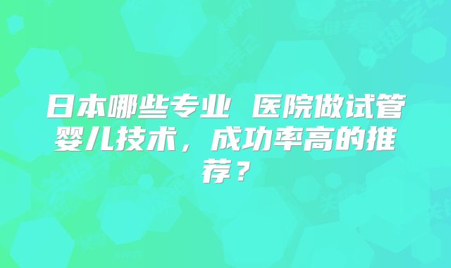 日本哪些专业 医院做试管婴儿技术,成功率高的推荐?