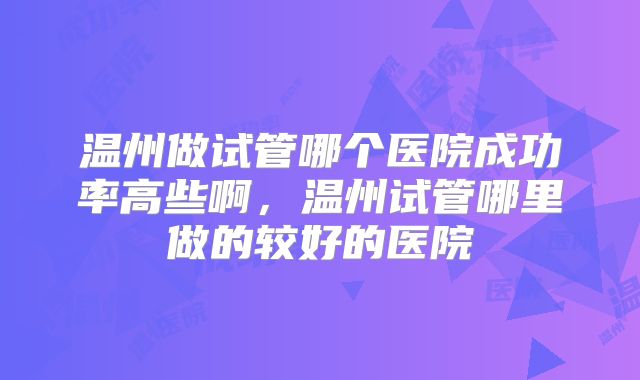 温州做试管哪个医院成功率高些啊，温州试管哪里做的较好的医院