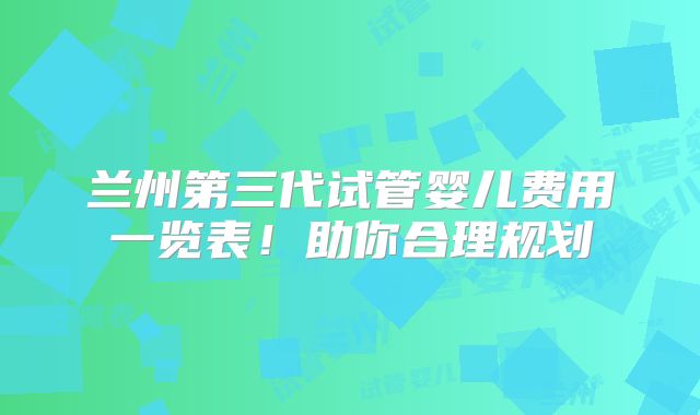 兰州第三代试管婴儿费用一览表！助你合理规划
