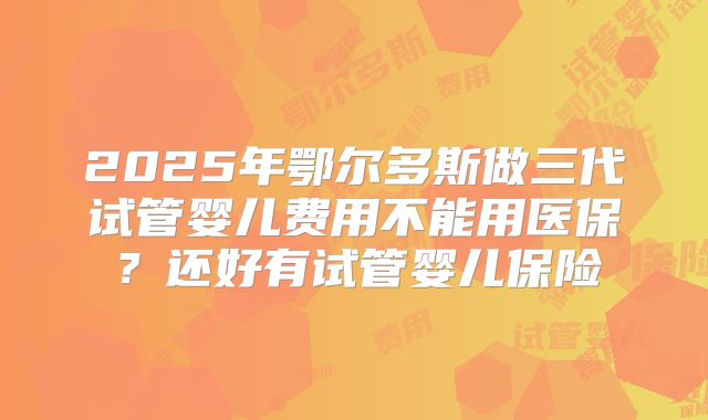 2025年鄂尔多斯做三代试管婴儿费用不能用医保？还好有试管婴儿保险