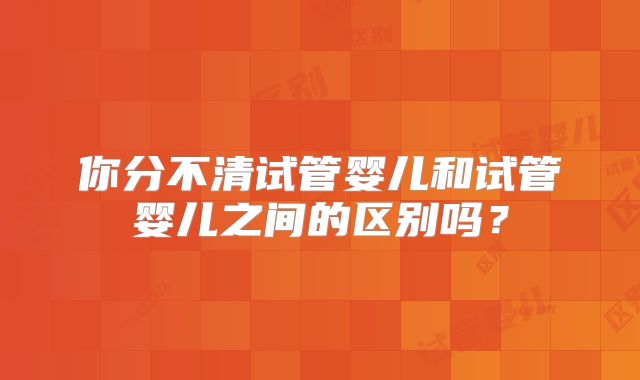 你分不清试管婴儿和试管婴儿之间的区别吗？