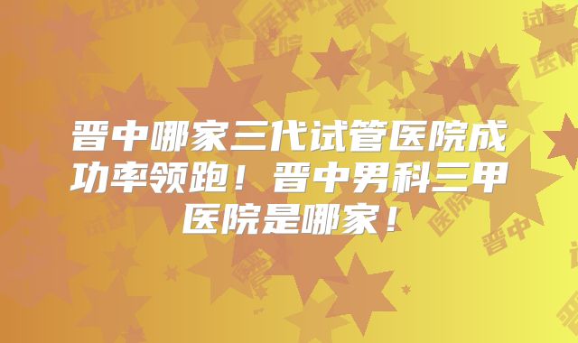 晋中哪家三代试管医院成功率领跑!晋中男科三甲医院是哪家!