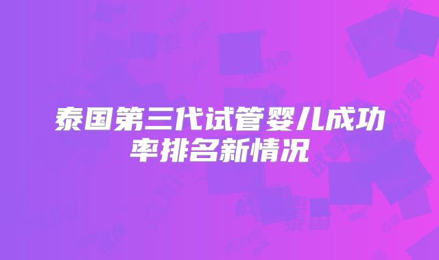 泰国第三代试管婴儿成功率排名新情况