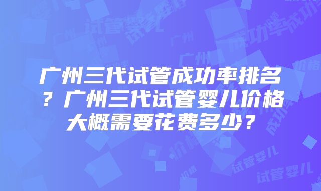 广州三代试管成功率排名？广州三代试管婴儿价格大概需要花费多少？