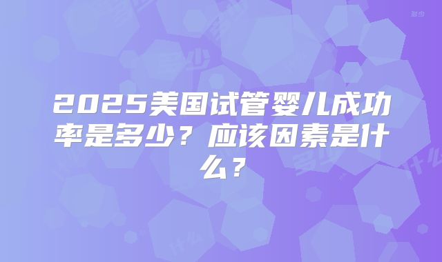2025美国试管婴儿成功率是多少?应该因素是什么?