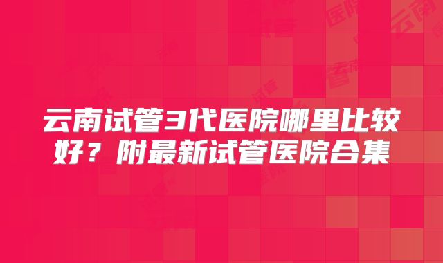 云南试管3代医院哪里比较好？附最新试管医院合集