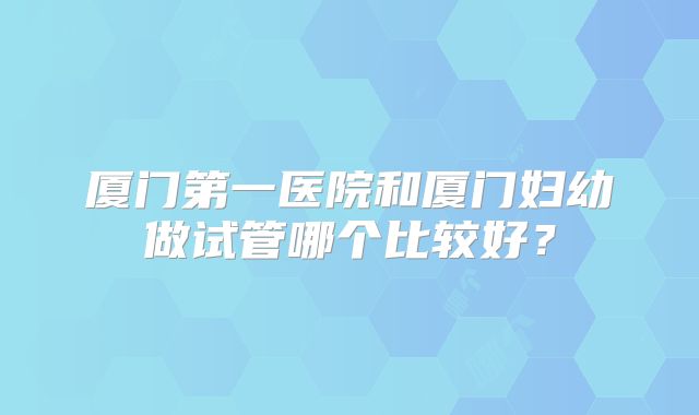 厦门第一医院和厦门妇幼做试管哪个比较好？
