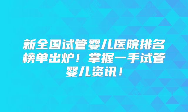 新全国试管婴儿医院排名榜单出炉！掌握一手试管婴儿资讯！