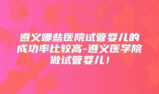 遵义哪些医院试管婴儿的成功率比较高-遵义医学院做试管婴儿！